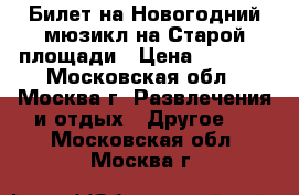 Билет на Новогодний мюзикл на Старой площади › Цена ­ 1 400 - Московская обл., Москва г. Развлечения и отдых » Другое   . Московская обл.,Москва г.